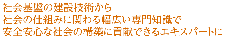 社会基盤の建設技術から 社会の仕組みに関わる幅広い専門知識で 安全安心な社会の構築に貢献できるエキスパート